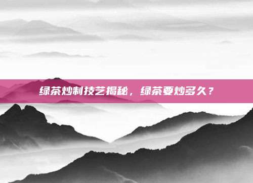 绿茶炒制技艺揭秘，绿茶要炒多久？