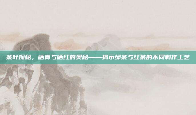 茶叶探秘，晒青与晒红的奥秘——揭示绿茶与红茶的不同制作工艺