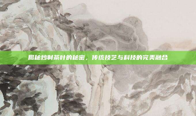 揭秘炒制茶叶的秘密，传统技艺与科技的完美融合