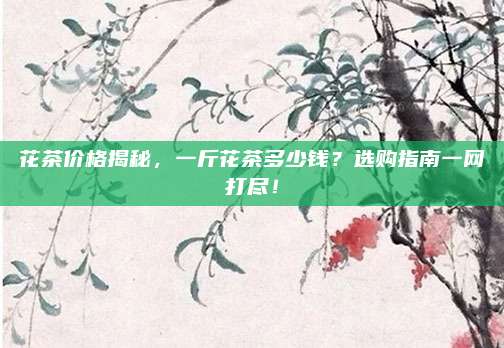 花茶价格揭秘，一斤花茶多少钱？选购指南一网打尽！