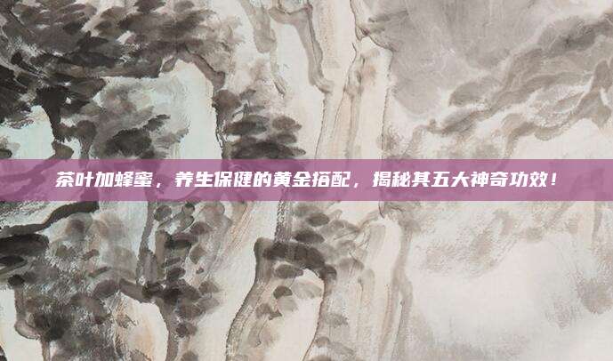 茶叶加蜂蜜，养生保健的黄金搭配，揭秘其五大神奇功效！