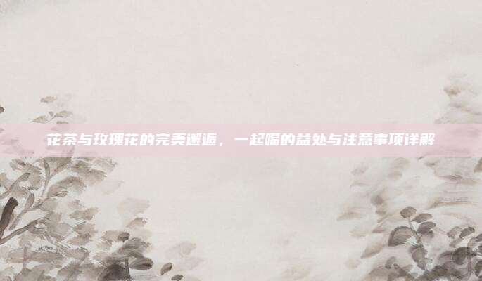 花茶与玫瑰花的完美邂逅，一起喝的益处与注意事项详解