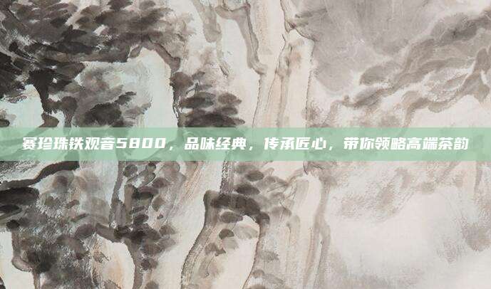 赛珍珠铁观音5800，品味经典，传承匠心，带你领略高端茶韵