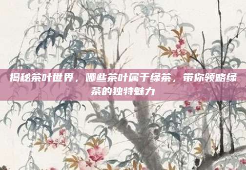 揭秘茶叶世界，哪些茶叶属于绿茶，带你领略绿茶的独特魅力