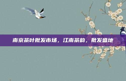 南京茶叶批发市场，江南茶韵，批发盛地