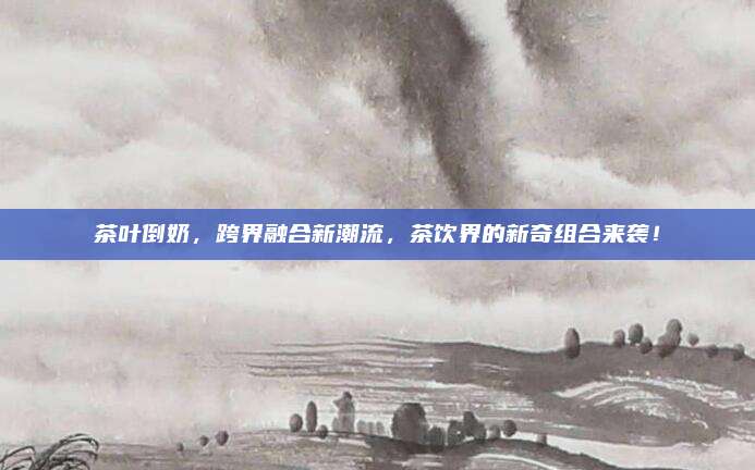 茶叶倒奶，跨界融合新潮流，茶饮界的新奇组合来袭！