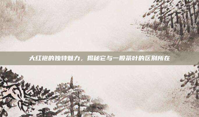 大红袍的独特魅力，揭秘它与一般茶叶的区别所在