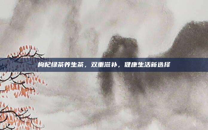 枸杞绿茶养生茶，双重滋补，健康生活新选择