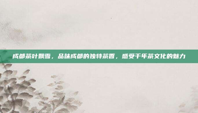 成都茶叶飘雪，品味成都的独特茶香，感受千年茶文化的魅力