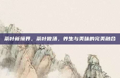 茶叶新境界，茶叶做汤，养生与美味的完美融合