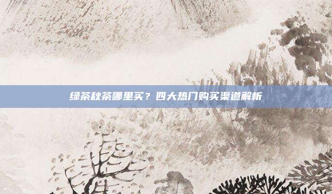 绿茶秋茶哪里买？四大热门购买渠道解析