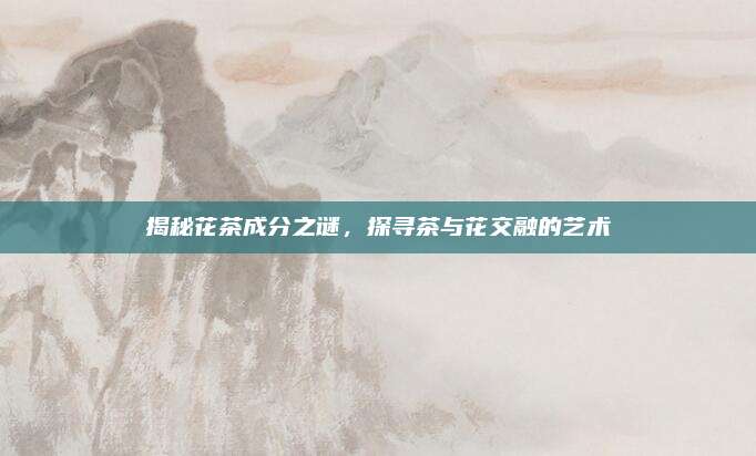 揭秘花茶成分之谜，探寻茶与花交融的艺术