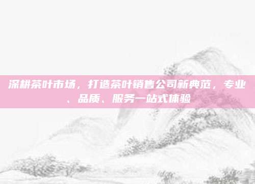 深耕茶叶市场,打造茶叶销售公司新典范,专业、品质、服务一站式体验