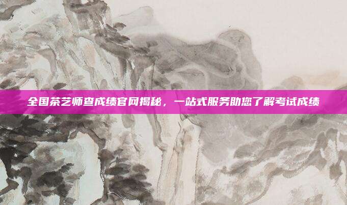 全国茶艺师查成绩官网揭秘，一站式服务助您了解考试成绩