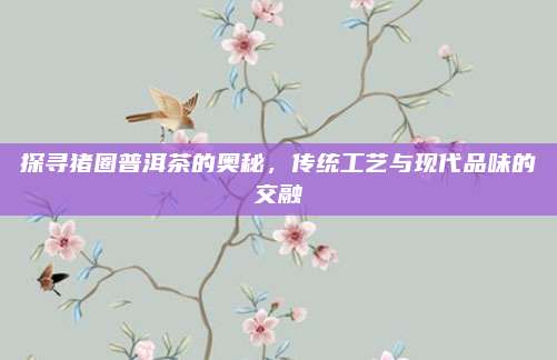 探寻猪圈普洱茶的奥秘，传统工艺与现代品味的交融