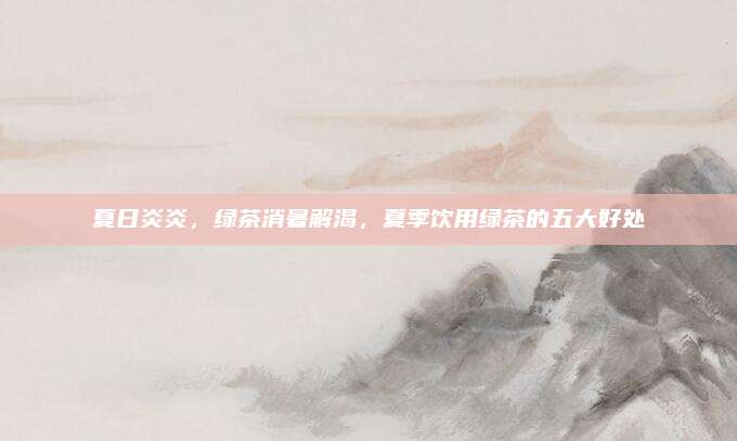 夏日炎炎，绿茶消暑解渴，夏季饮用绿茶的五大好处