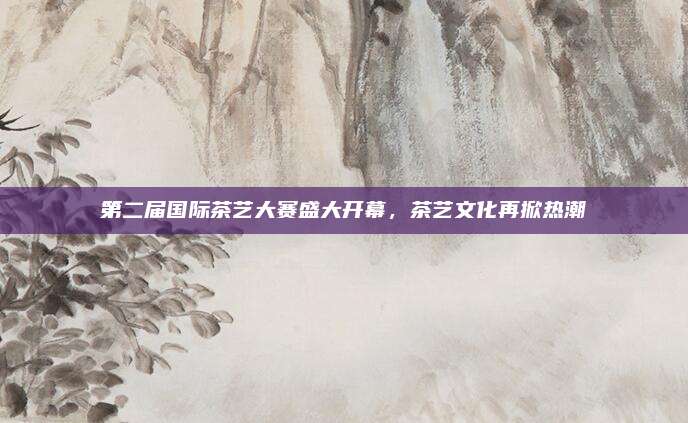 第二届国际茶艺大赛盛大开幕,茶艺文化再掀热潮