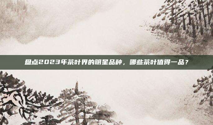 盘点2023年茶叶界的明星品种,哪些茶叶值得一品?