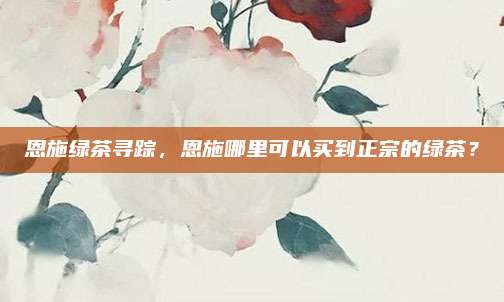 恩施绿茶寻踪，恩施哪里可以买到正宗的绿茶？