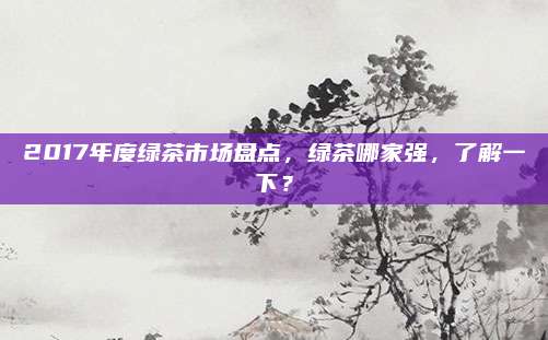 2017年度绿茶市场盘点,绿茶哪家强,了解一下?