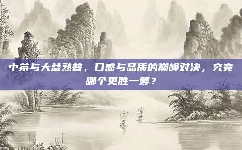 中茶与大益熟普，口感与品质的巅峰对决，究竟哪个更胜一筹？