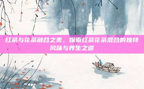 红茶与花茶融合之美，探索红茶花茶混合的独特风味与养生之道