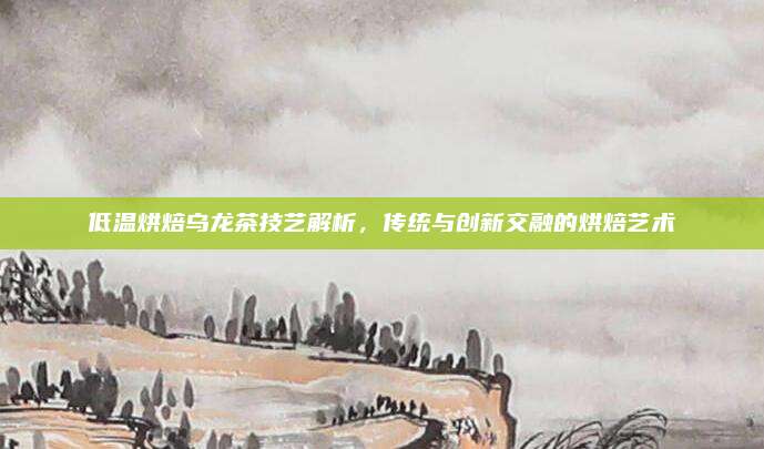 低温烘焙乌龙茶技艺解析，传统与创新交融的烘焙艺术