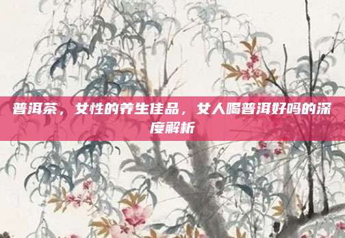 普洱茶，女性的养生佳品，女人喝普洱好吗的深度解析