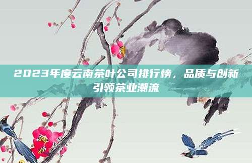 2023年度云南茶叶公司排行榜，品质与创新引领茶业潮流