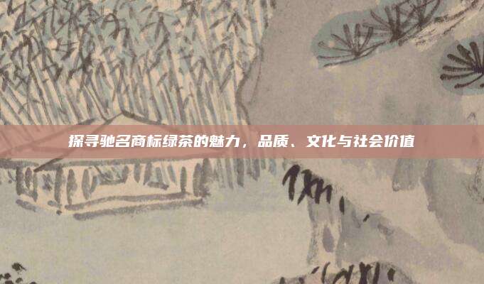 探寻驰名商标绿茶的魅力，品质、文化与社会价值