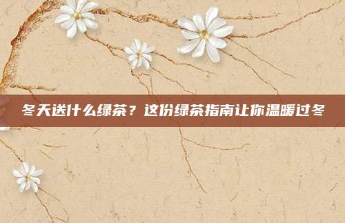 冬天送什么绿茶？这份绿茶指南让你温暖过冬