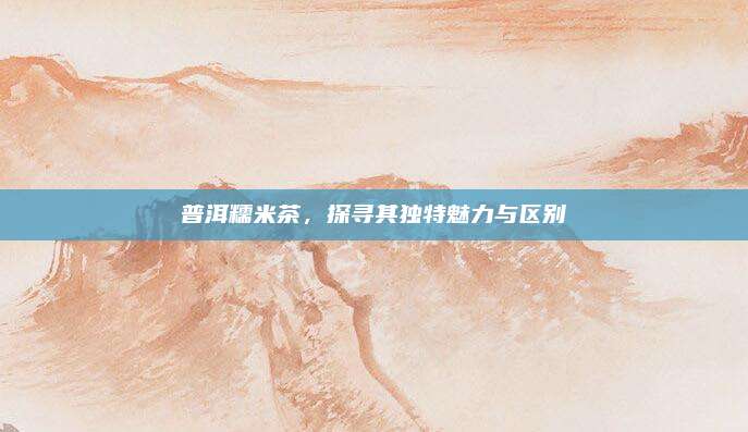 普洱糯米茶，探寻其独特魅力与区别
