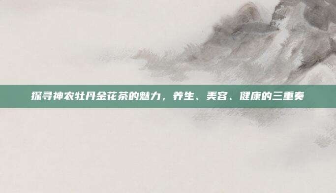 探寻神农牡丹金花茶的魅力，养生、美容、健康的三重奏