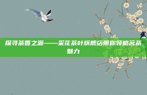 探寻茶香之源——采花茶叶旗舰店带你领略茗茶魅力