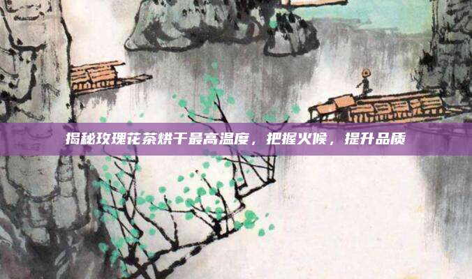 揭秘玫瑰花茶烘干最高温度，把握火候，提升品质