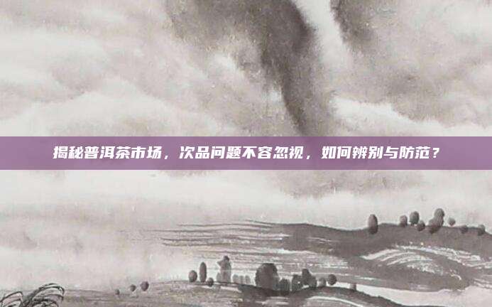 揭秘普洱茶市场，次品问题不容忽视，如何辨别与防范？