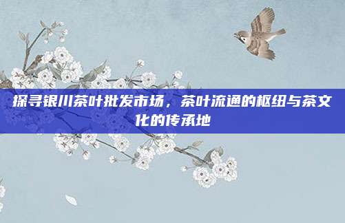 探寻银川茶叶批发市场，茶叶流通的枢纽与茶文化的传承地