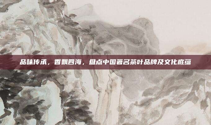 品味传承，香飘四海，盘点中国著名茶叶品牌及文化底蕴