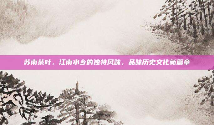 苏南茶叶，江南水乡的独特风味，品味历史文化新篇章