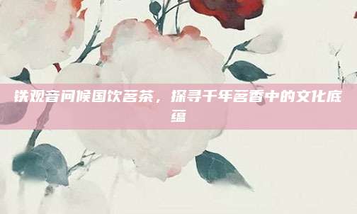 铁观音问候国饮茗茶，探寻千年茗香中的文化底蕴