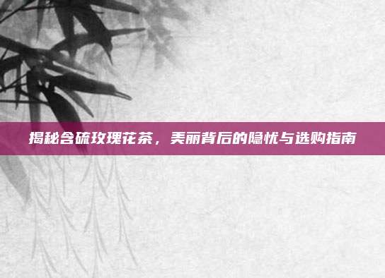 揭秘含硫玫瑰花茶，美丽背后的隐忧与选购指南