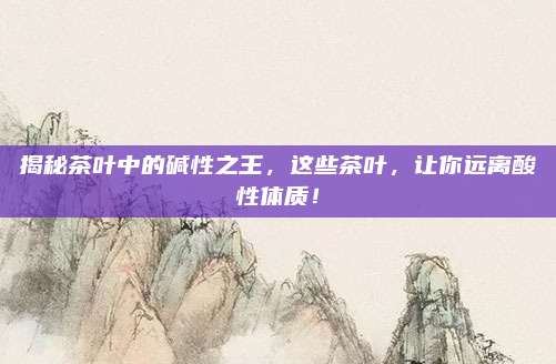 揭秘茶叶中的碱性之王，这些茶叶，让你远离酸性体质！