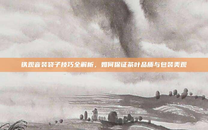 铁观音装袋子技巧全解析，如何保证茶叶品质与包装美观