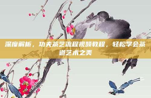 深度解析，功夫茶艺流程视频教程，轻松学会茶道艺术之美