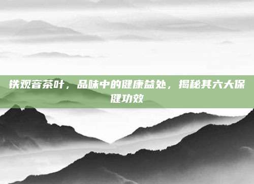 铁观音茶叶，品味中的健康益处，揭秘其六大保健功效