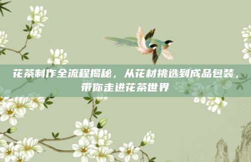 花茶制作全流程揭秘，从花材挑选到成品包装，带你走进花茶世界