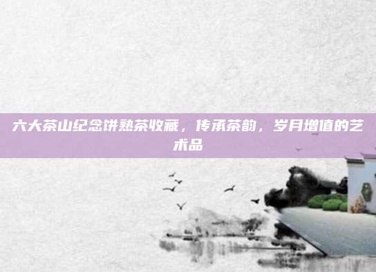 六大茶山纪念饼熟茶收藏，传承茶韵，岁月增值的艺术品