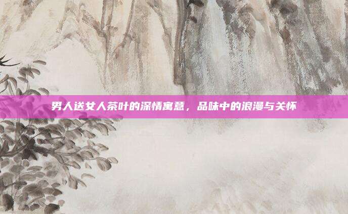 男人送女人茶叶的深情寓意，品味中的浪漫与关怀