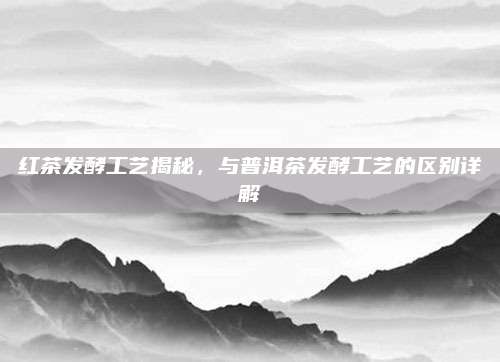 红茶发酵工艺揭秘，与普洱茶发酵工艺的区别详解