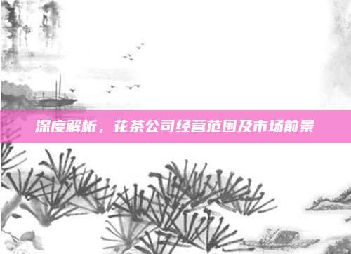 深度解析，花茶公司经营范围及市场前景